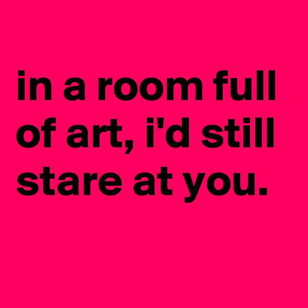 
in a room full of art, i'd still stare at you.
