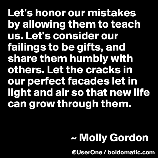 Let's honor our mistakes by allowing them to teach us. Let's consider our failings to be gifts, and share them humbly with others. Let the cracks in our perfect facades let in light and air so that new life can grow through them.


                            ~ Molly Gordon