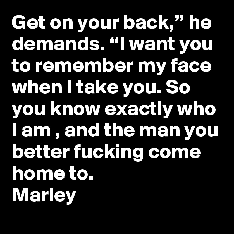Get on your back,” he demands. “I want you to remember my face when I take you. So you know exactly who I am , and the man you better fucking come home to.
Marley 