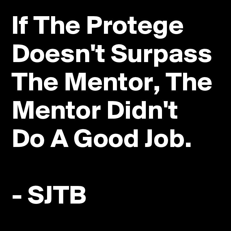 If The Protege Doesn't Surpass The Mentor, The Mentor Didn't Do A Good Job.

- SJTB