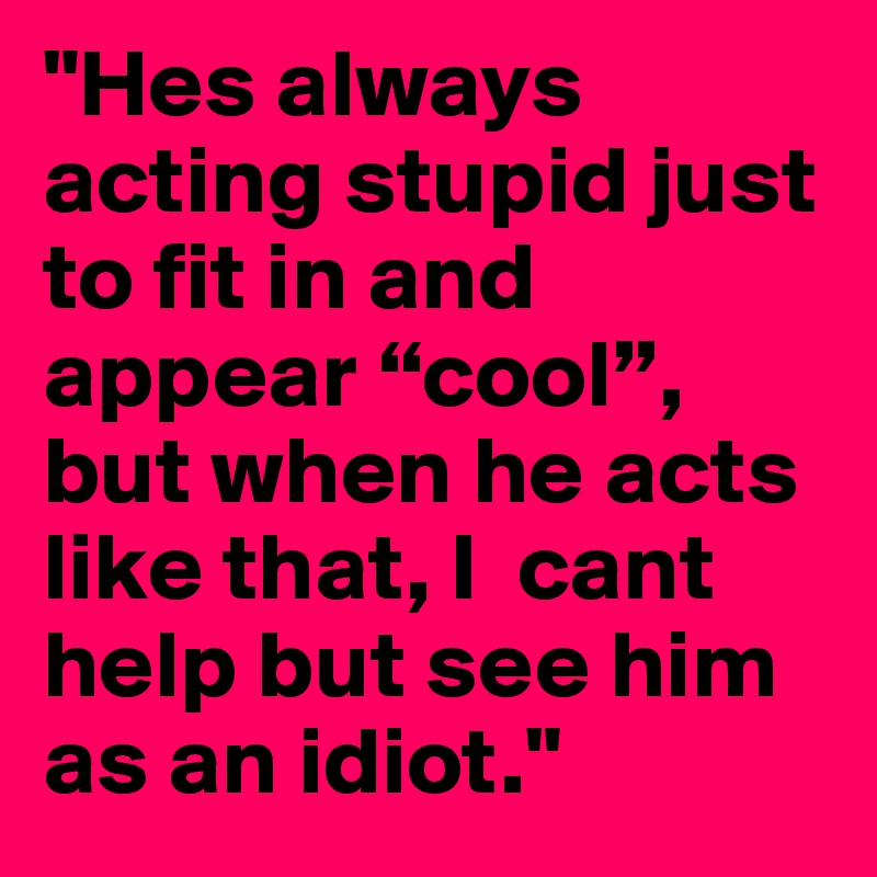 "Hes always acting stupid just to fit in and appear “cool”, but when he acts like that, I  cant help but see him as an idiot."