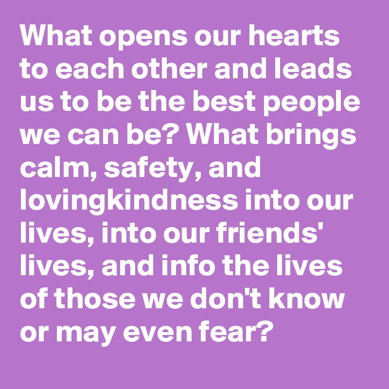 What opens our hearts to each other and leads us to be the best people we can be? What brings calm, safety, and lovingkindness into our lives, into our friends' lives, and info the lives of those we don't know or may even fear? 