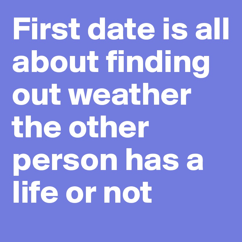 First date is all about finding out weather the other person has a life or not