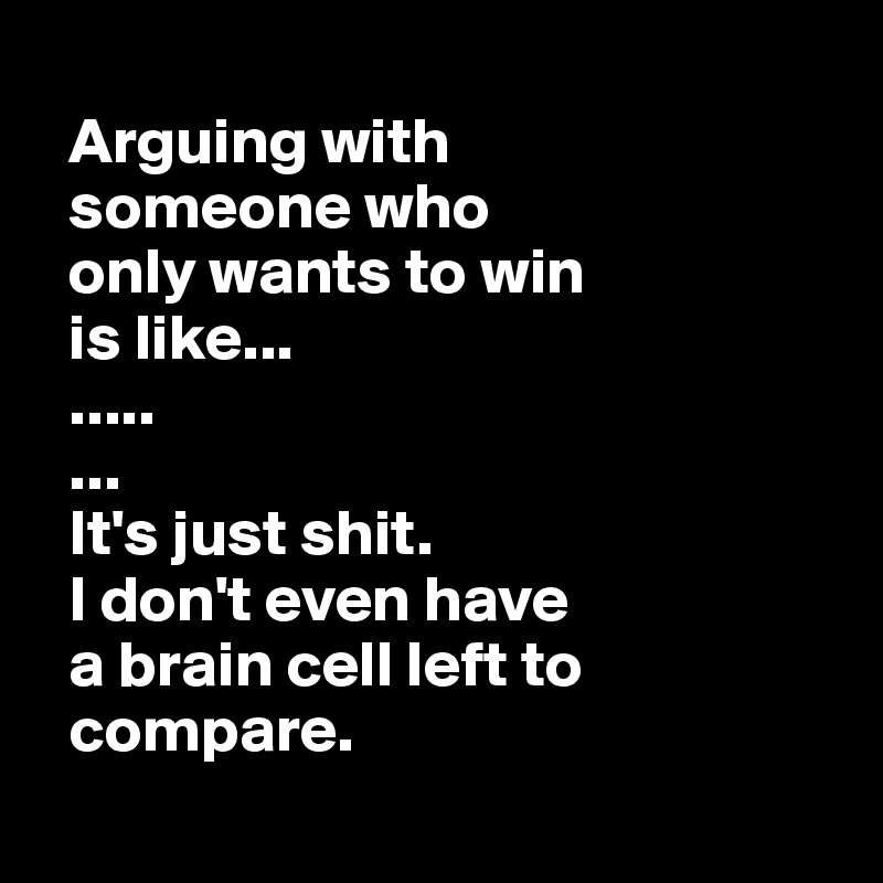  
  Arguing with  
  someone who 
  only wants to win 
  is like...
  .....
  ...
  It's just shit. 
  I don't even have 
  a brain cell left to 
  compare.
