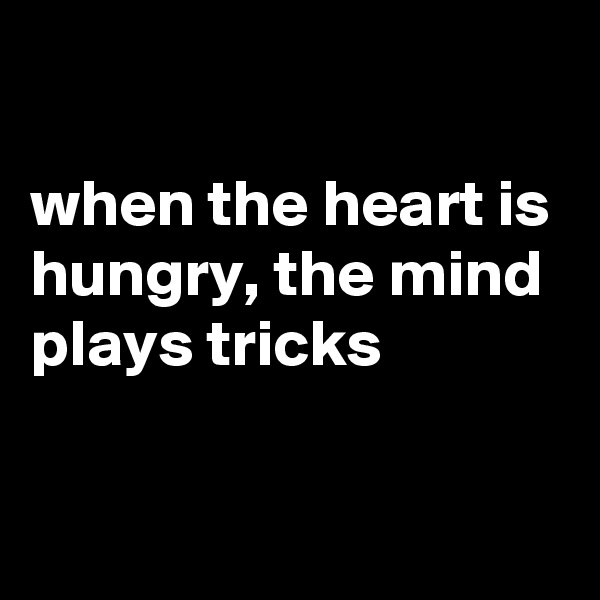 

when the heart is hungry, the mind plays tricks


