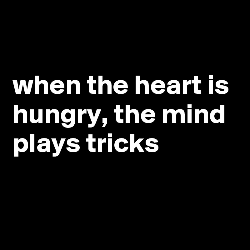 

when the heart is hungry, the mind plays tricks

