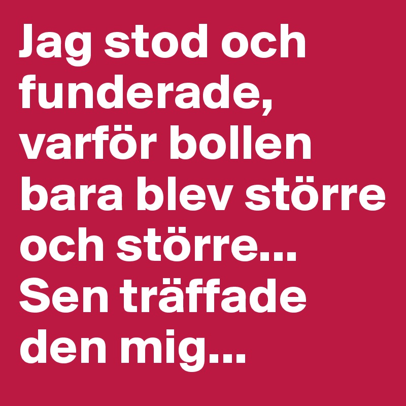 Jag stod och funderade, varför bollen bara blev större och större...
Sen träffade den mig...