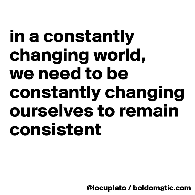 
in a constantly changing world, 
we need to be constantly changing ourselves to remain consistent

