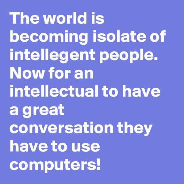 The world is becoming isolate of intellegent people. Now for an intellectual to have a great conversation they have to use computers!