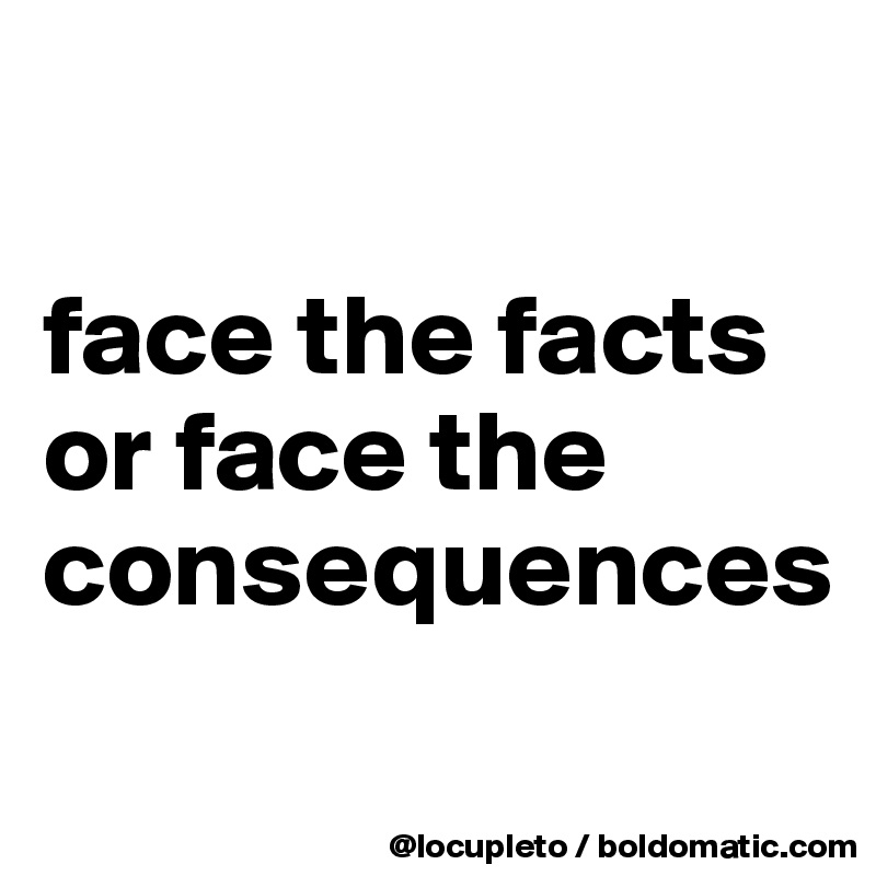 

face the facts or face the consequences
