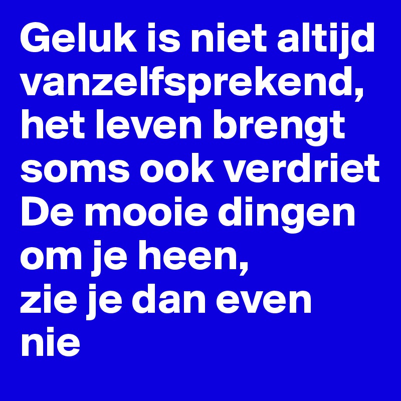 Geluk is niet altijd vanzelfsprekend,
het leven brengt soms ook verdriet
De mooie dingen om je heen,
zie je dan even nie