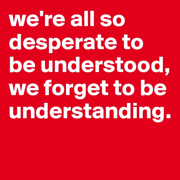 we're all so desperate to be understood, we forget to be understanding. 

