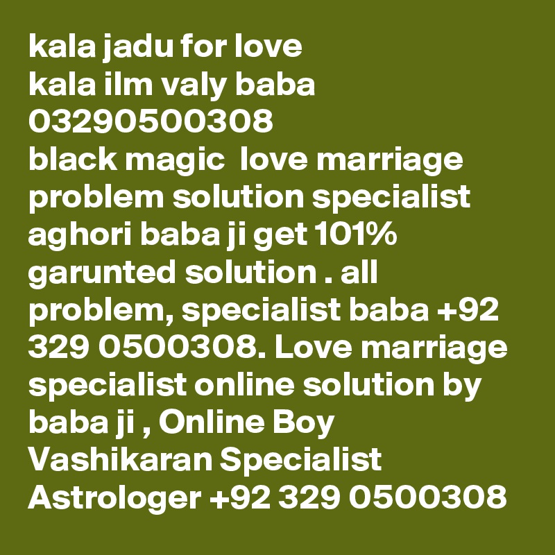 kala jadu for love 
kala ilm valy baba 03290500308
black magic  love marriage problem solution specialist aghori baba ji get 101% garunted solution . all problem, specialist baba +92 329 0500308. Love marriage specialist online solution by baba ji , Online Boy Vashikaran Specialist Astrologer +92 329 0500308