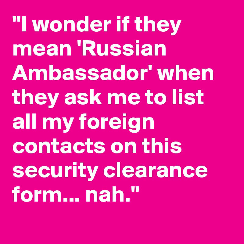 "I wonder if they mean 'Russian Ambassador' when they ask me to list all my foreign contacts on this security clearance form... nah."