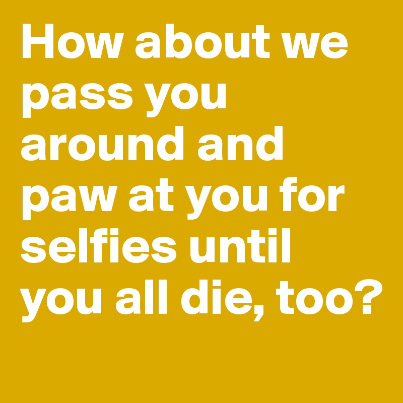 How about we pass you around and paw at you for selfies until you all die, too? 