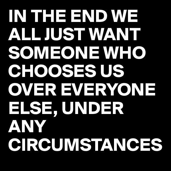 IN THE END WE ALL JUST WANT SOMEONE WHO CHOOSES US OVER EVERYONE ELSE, UNDER ANY CIRCUMSTANCES