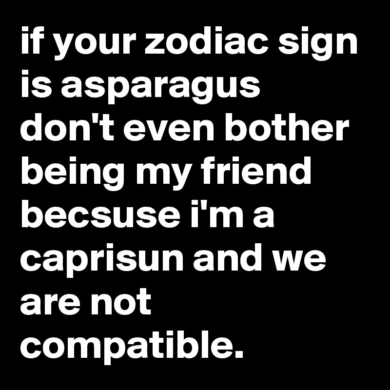 if your zodiac sign is asparagus don't even bother being my friend becsuse i'm a caprisun and we are not compatible.