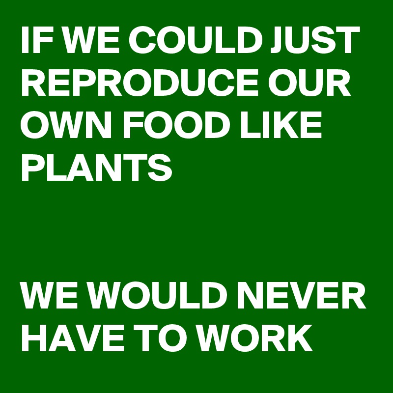 IF WE COULD JUST REPRODUCE OUR OWN FOOD LIKE PLANTS


WE WOULD NEVER HAVE TO WORK
