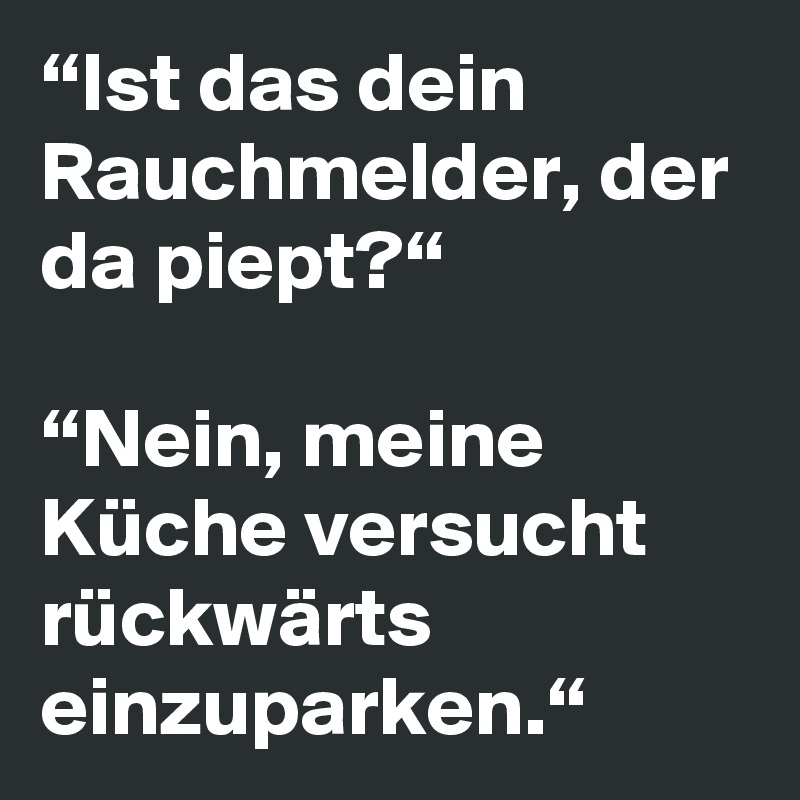 “Ist das dein Rauchmelder, der da piept?“

“Nein, meine Küche versucht rückwärts einzuparken.“