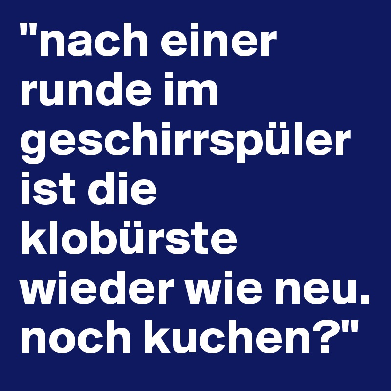 "nach einer runde im geschirrspüler ist die klobürste wieder wie neu. noch kuchen?"