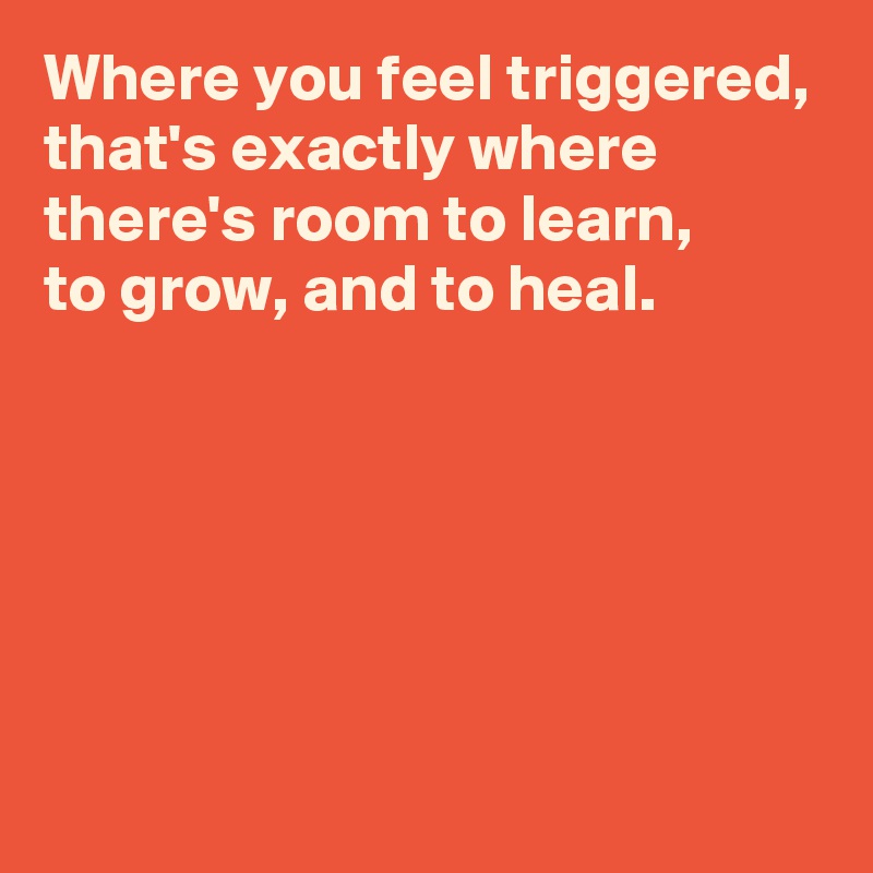Where you feel triggered, that's exactly where there's room to learn, 
to grow, and to heal.






