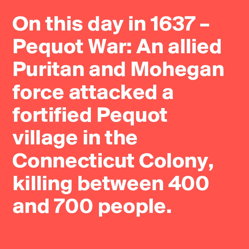 On this day in 1637 – Pequot War: An allied Puritan and Mohegan force attacked a fortified Pequot village in the Connecticut Colony, killing between 400 and 700 people.