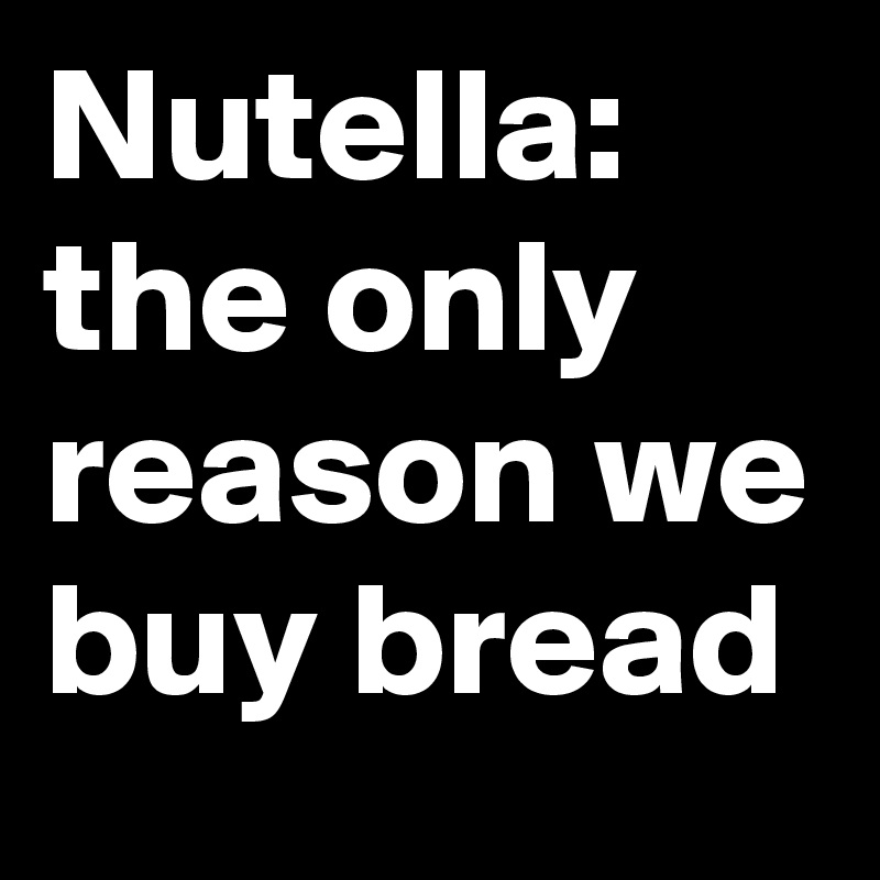 Nutella:
the only reason we buy bread