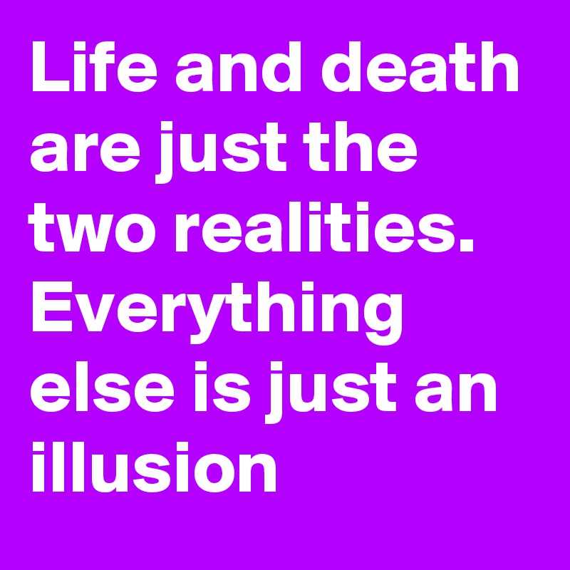Life and death are just the two realities. Everything else is just an illusion