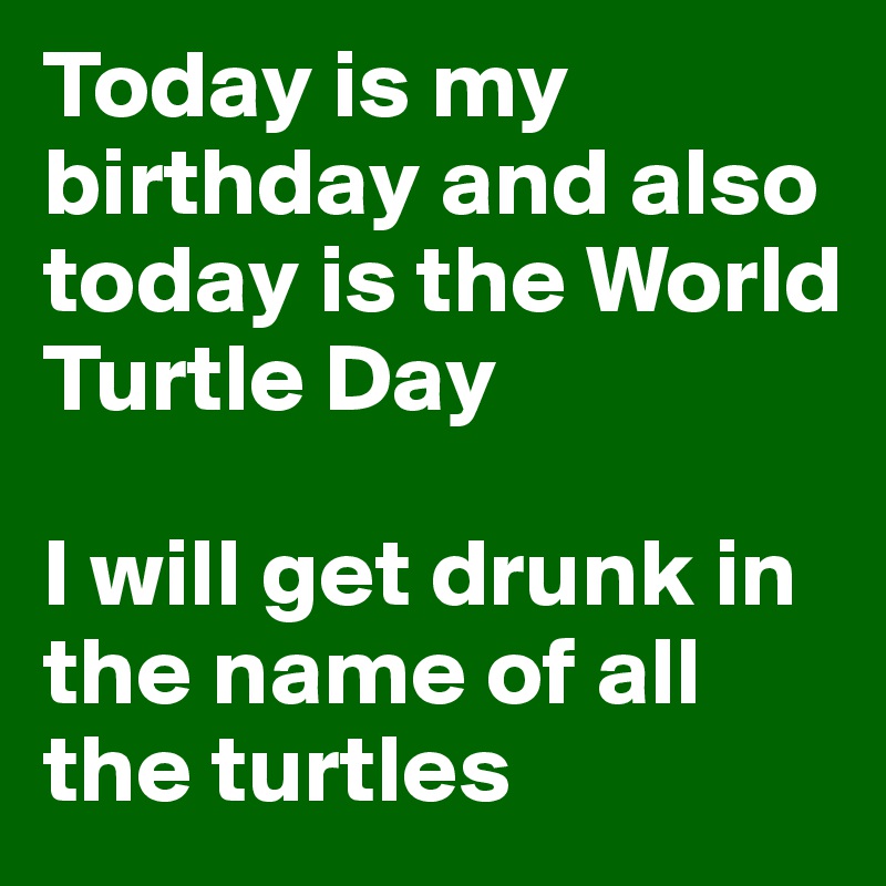 Today is my birthday and also today is the World Turtle Day

I will get drunk in the name of all the turtles