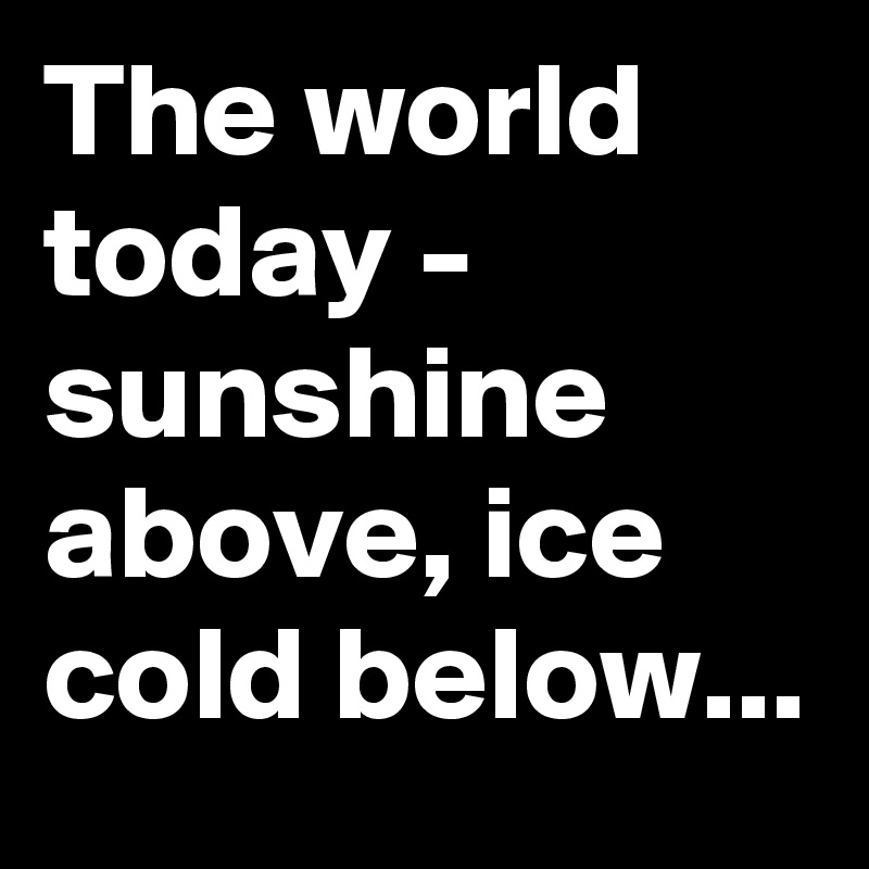 The world today - sunshine above, ice cold below...