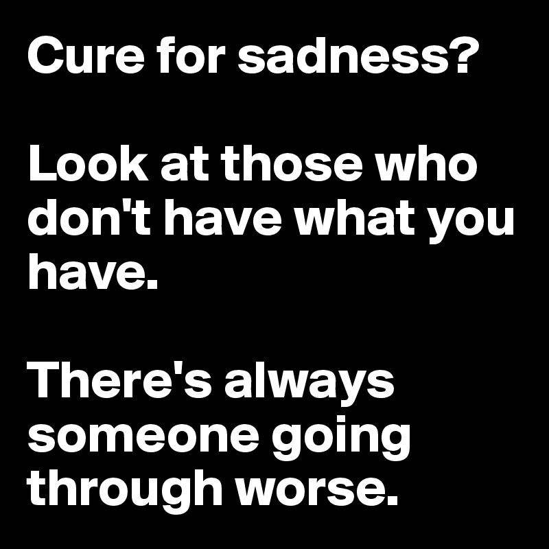 Cure for sadness? 

Look at those who don't have what you have. 

There's always someone going through worse. 