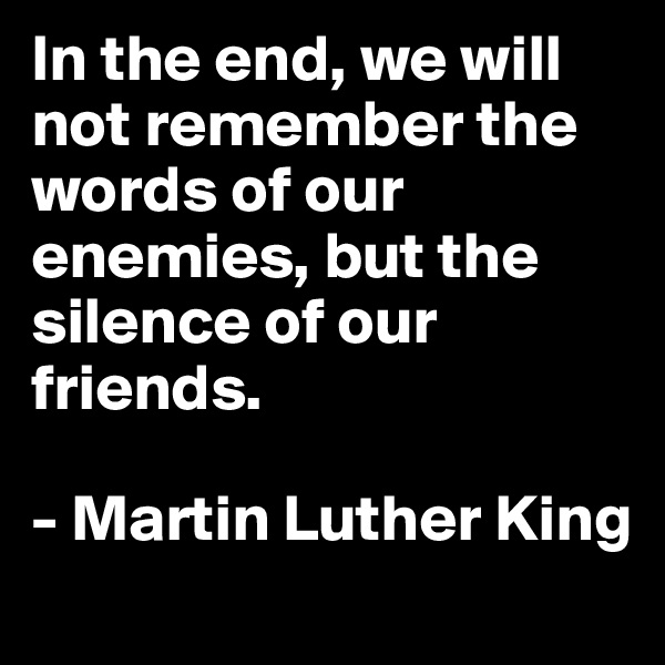 In the end, we will not remember the words of our enemies, but the silence of our friends.

- Martin Luther King