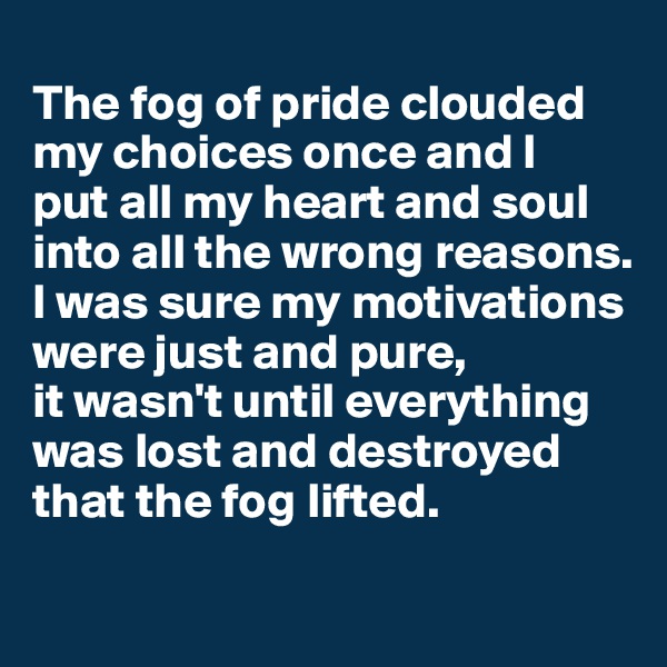 
The fog of pride clouded my choices once and I 
put all my heart and soul into all the wrong reasons. I was sure my motivations were just and pure, 
it wasn't until everything was lost and destroyed that the fog lifted. 
