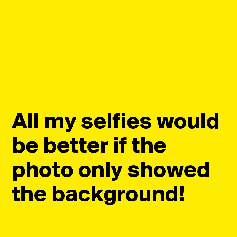 



All my selfies would be better if the photo only showed the background!