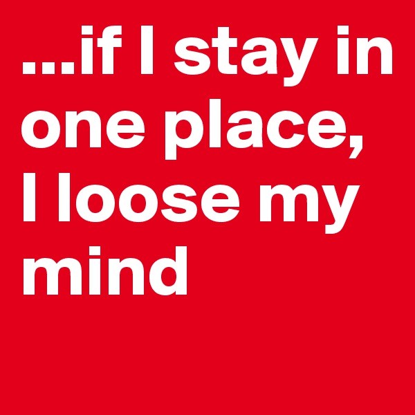 ...if I stay in one place, I loose my mind 