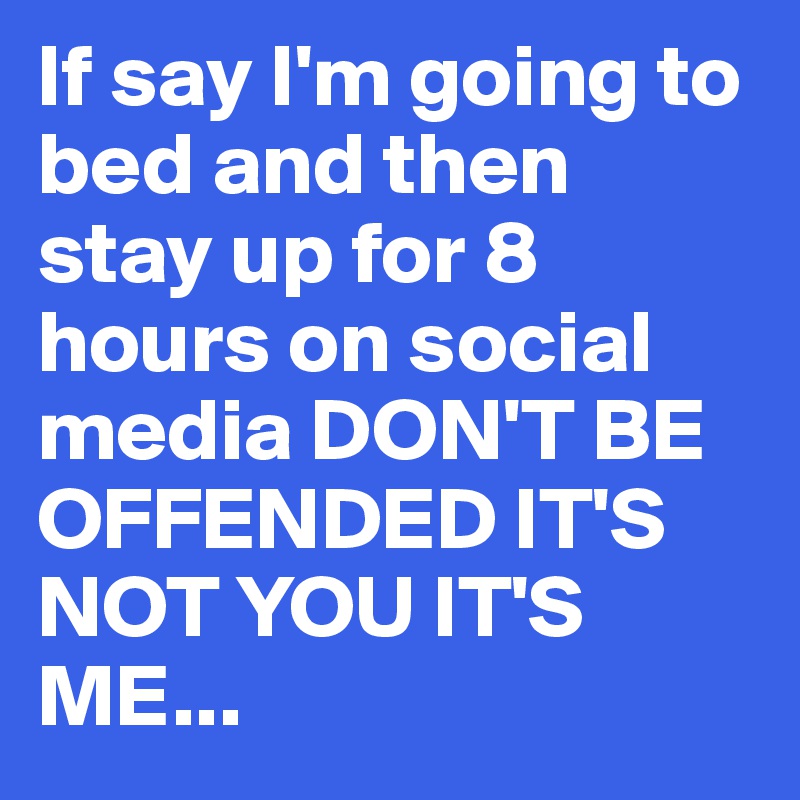 If say I'm going to bed and then stay up for 8 hours on social media DON'T BE OFFENDED IT'S NOT YOU IT'S ME...