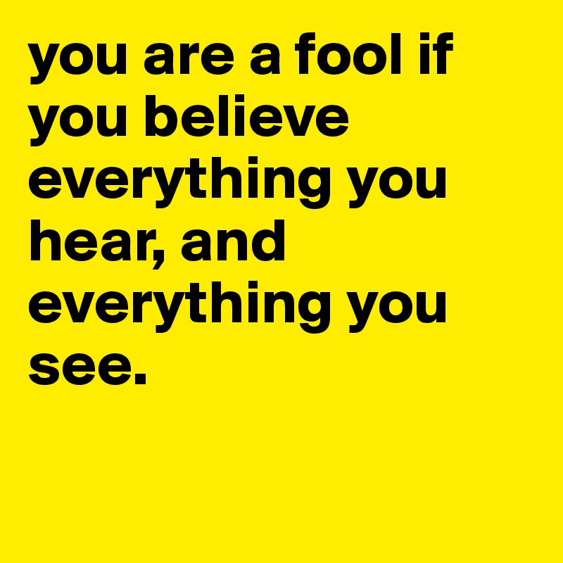 you are a fool if you believe everything you hear, and everything you see.

