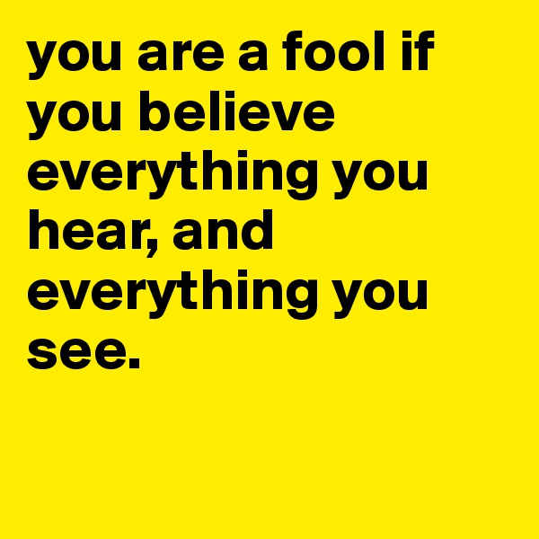 you are a fool if you believe everything you hear, and everything you see.

