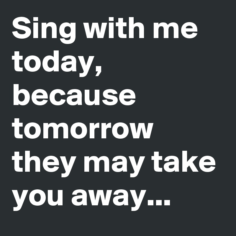 Sing with me today, because tomorrow they may take you away...