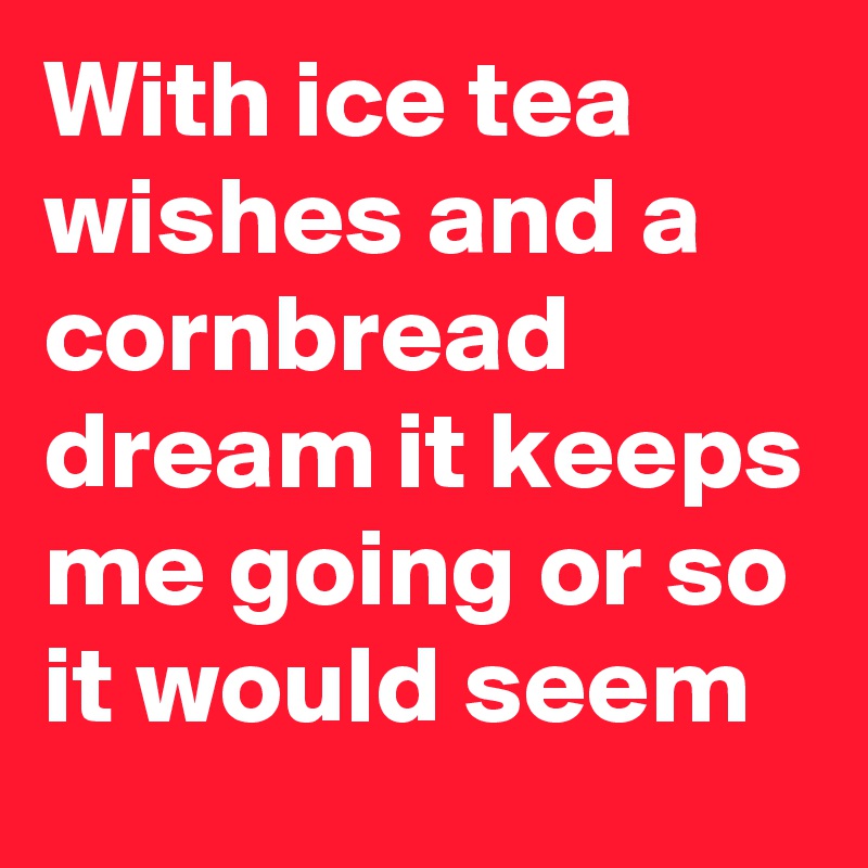 With ice tea wishes and a cornbread dream it keeps me going or so it would seem