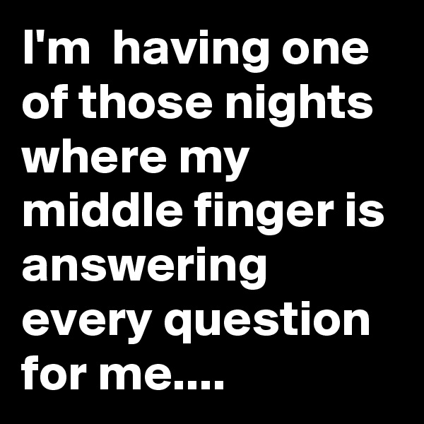 I'm  having one of those nights where my middle finger is answering every question  for me....
