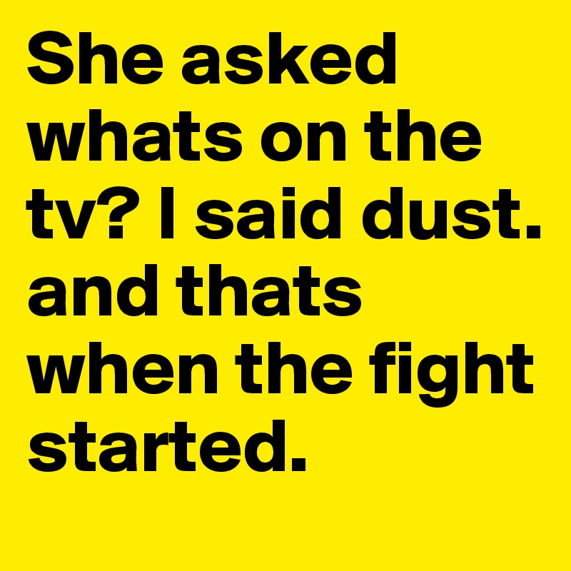 She asked whats on the tv? I said dust. and thats when the fight started.