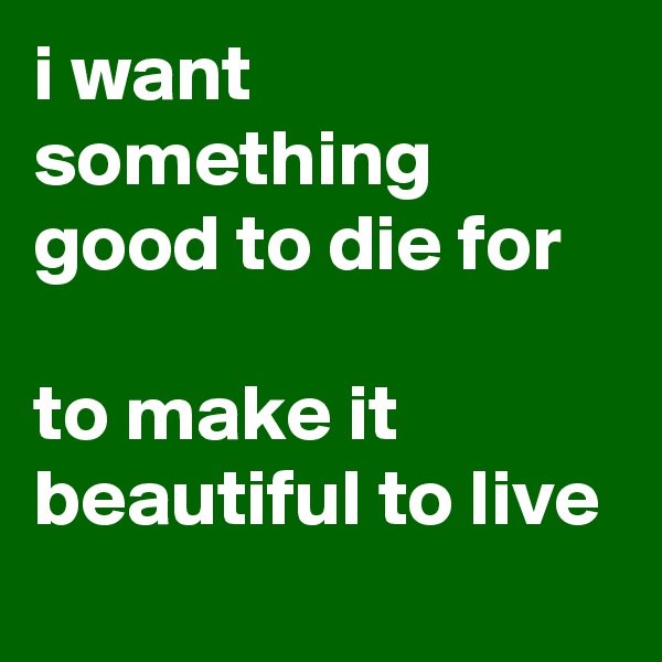 i want something good to die for

to make it beautiful to live
