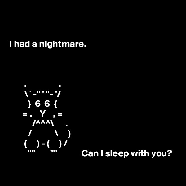 


I had a nightmare.



        .                 .
        \` -" ' "- '/
          }  6  6  {
       = .    Y    , =
            /^^^\      .
          /            \     )
        (     ) - (     ) /
          ""        ""             Can I sleep with you?
