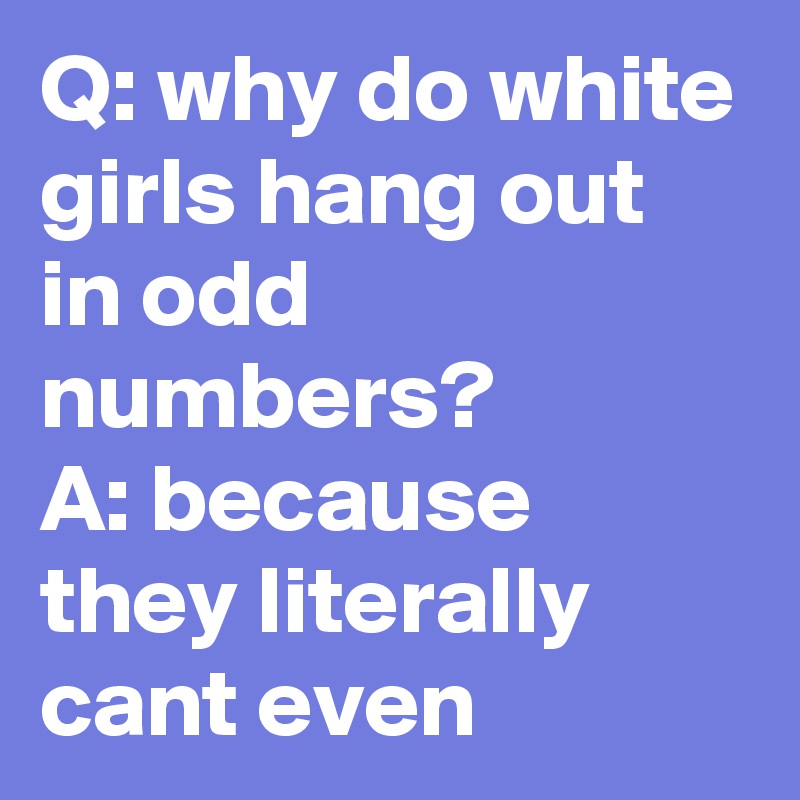 Q: why do white girls hang out in odd numbers?         A: because they literally cant even