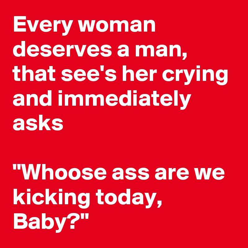 Every woman deserves a man, that see's her crying and immediately asks

"Whoose ass are we kicking today,  Baby?"
