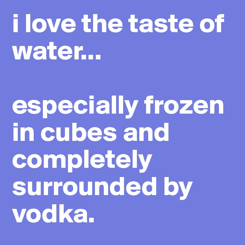 i love the taste of water...

especially frozen in cubes and completely surrounded by vodka.