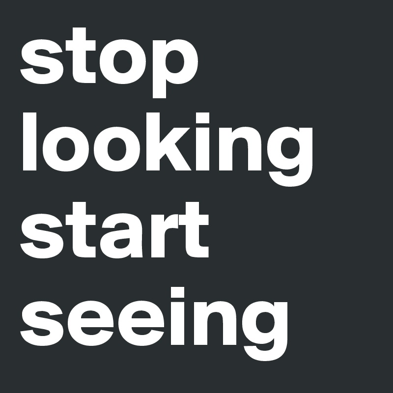 stop looking
start seeing