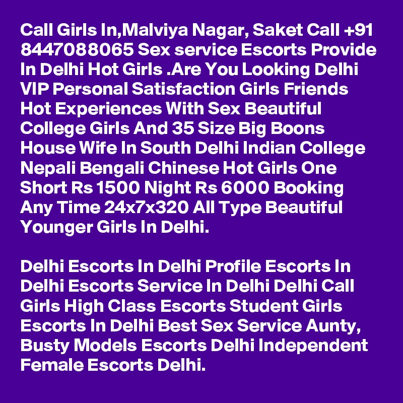Call Girls In,Malviya Nagar, Saket Call +91 8447088065 Sex service Escorts Provide In Delhi Hot Girls .Are You Looking Delhi VIP Personal Satisfaction Girls Friends Hot Experiences With Sex Beautiful College Girls And 35 Size Big Boons House Wife In South Delhi Indian College Nepali Bengali Chinese Hot Girls One Short Rs 1500 Night Rs 6000 Booking Any Time 24x7x320 All Type Beautiful Younger Girls In Delhi.

Delhi Escorts In Delhi Profile Escorts In Delhi Escorts Service In Delhi Delhi Call Girls High Class Escorts Student Girls Escorts In Delhi Best Sex Service Aunty, Busty Models Escorts Delhi Independent Female Escorts Delhi.