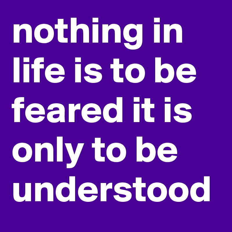 nothing in life is to be feared it is only to be understood